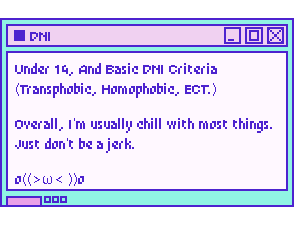DNI: Under 14, Basic DNI Criteria (Transphobic, Homophobic, ect.) Overall, I'm chill with most things. Just don't be a jerk.